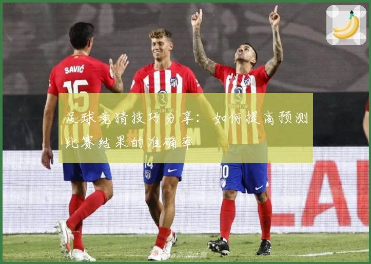足球竞猜技巧分享：如何提高预测比赛结果的准确率