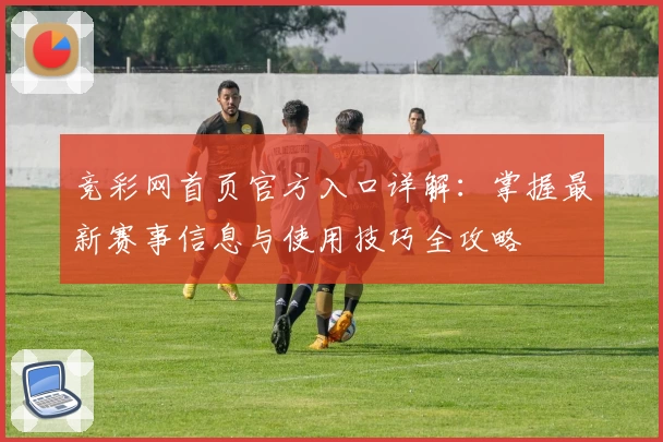 竞彩网首页官方入口详解:掌握最新赛事信息与使用技巧全攻略
