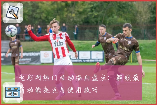 竞彩网热门活动福利盘点：解锁最新功能亮点与使用技巧