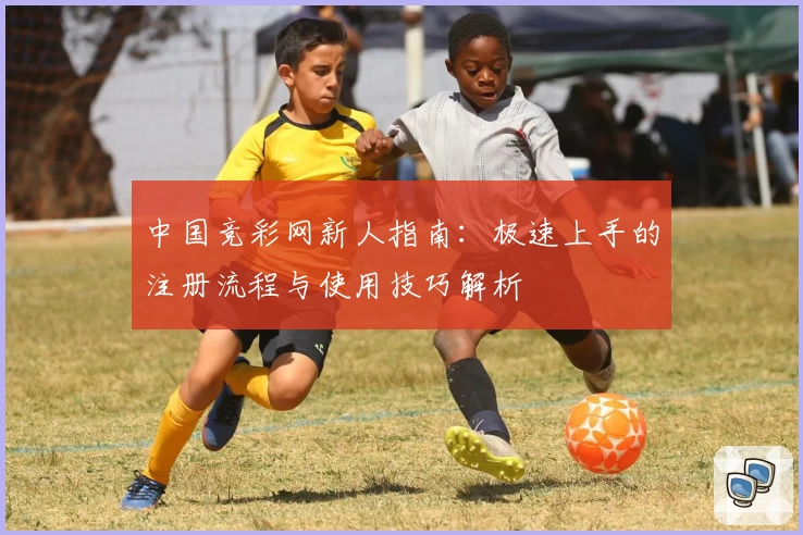 中国竞彩网新人指南:极速上手的注册流程与使用技巧解析