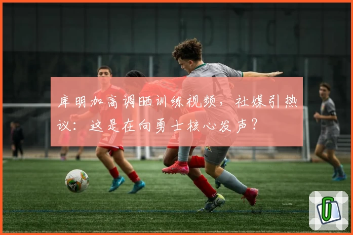 库明加高调晒训练视频，社媒引热议：这是在向勇士核心发声？