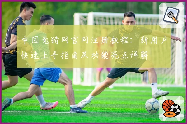 中国竞猜网官网注册教程：新用户快速上手指南及功能亮点详解