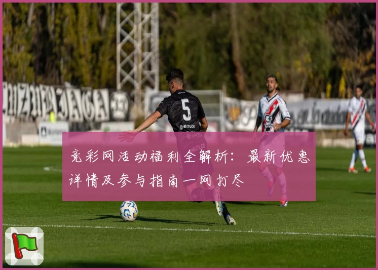 竞彩网活动福利全解析：最新优惠详情及参与指南一网打尽