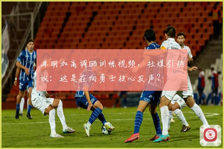 库明加高调晒训练视频，社媒引热议：这是在向勇士核心发声？