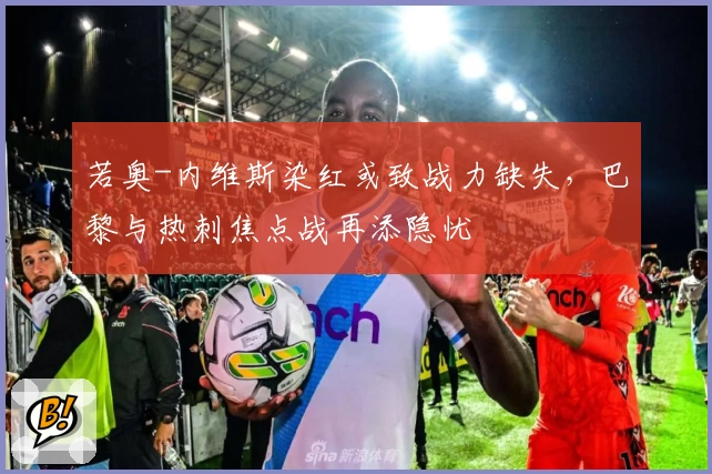 若奥-内维斯染红或致战力缺失，巴黎与热刺焦点战再添隐忧