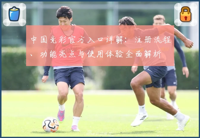中国竞彩官方入口详解：注册流程、功能亮点与使用体验全面解析