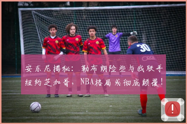 安东尼揭秘：勒布朗险些与我联手纽约芝加哥，NBA格局或彻底颠覆！