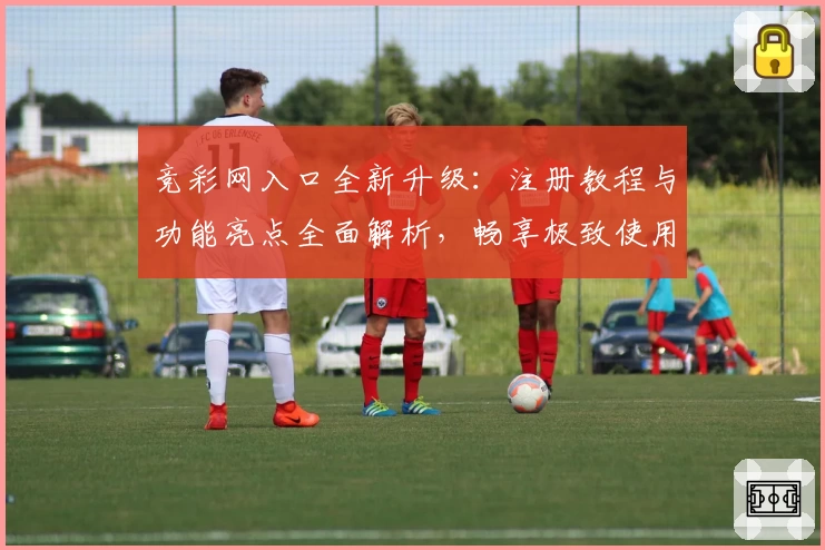 竞彩网入口全新升级:注册教程与功能亮点全面解析,畅享极致使用体验