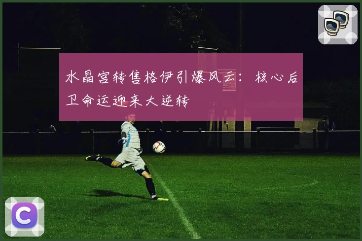 水晶宫转售格伊引爆风云：核心后卫命运迎来大逆转