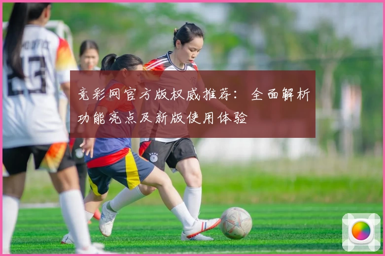 竞彩网官方版权威推荐：全面解析功能亮点及新版使用体验
