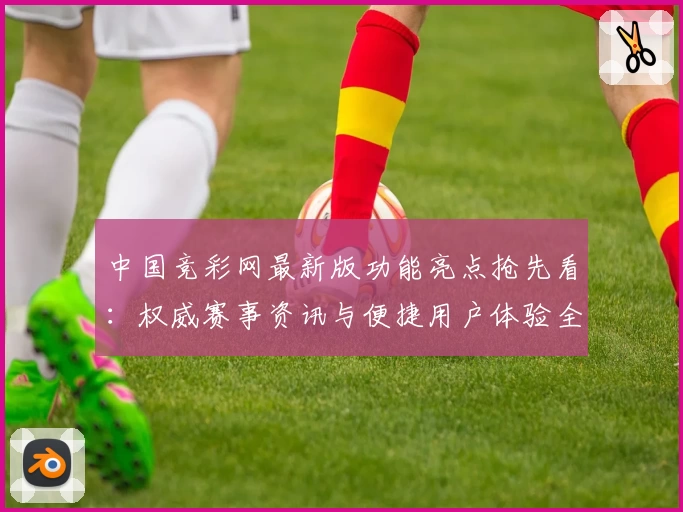 中国竞彩网最新版功能亮点抢先看：权威赛事资讯与便捷用户体验全面升级