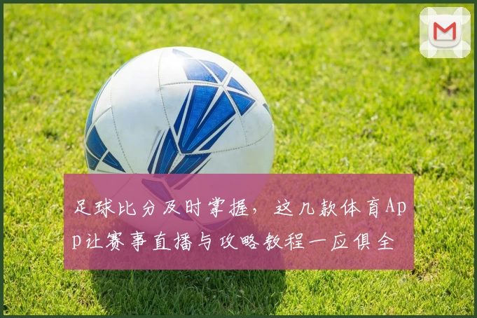 足球比分及时掌握,这几款体育App让赛事直播与攻略教程一应俱全