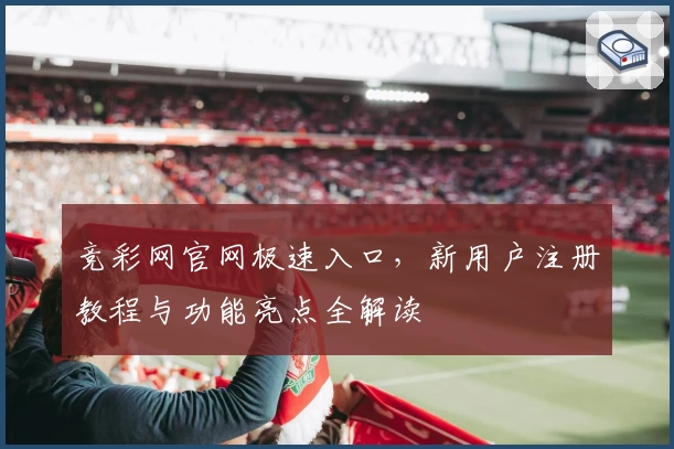 竞彩网官网极速入口，新用户注册教程与功能亮点全解读