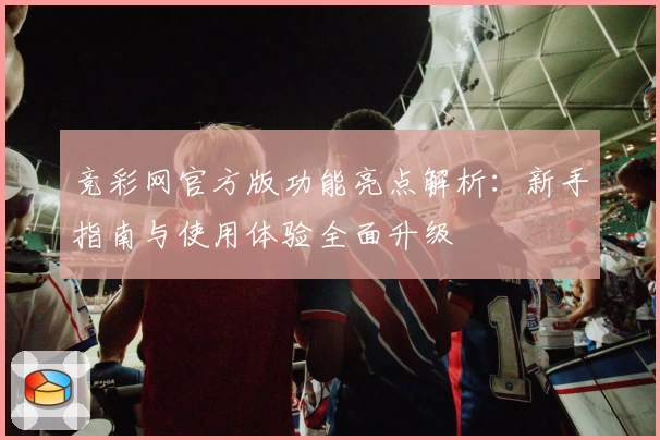 竞彩网官方版功能亮点解析：新手指南与使用体验全面升级