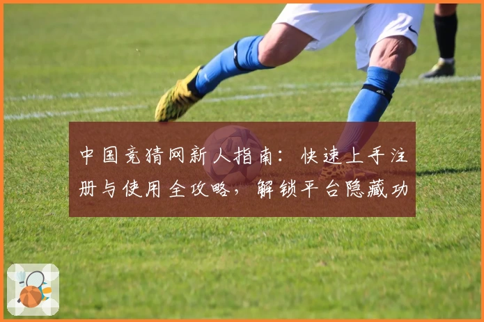 中国竞猜网新人指南：快速上手注册与使用全攻略，解锁平台隐藏功能与亮点优势