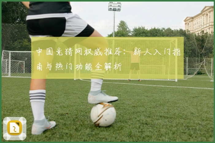 中国竞猜网权威推荐：新人入门指南与热门功能全解析